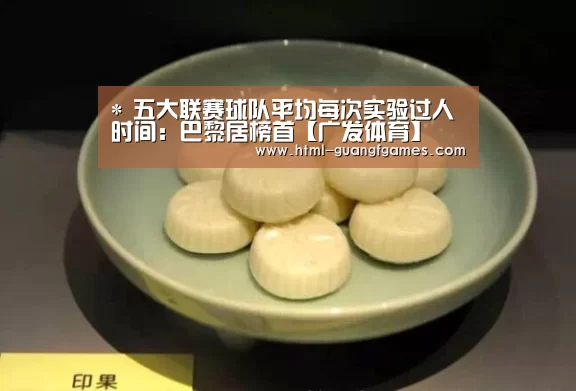 *
五大联赛球队平均每次实验过人时间:巴黎居榜首【广发体育】(图2) 广发体育app